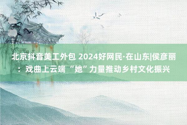 北京抖音美工外包 2024好网民·在山东|侯彦丽：戏曲上云端 “她”力量推动乡村文化振兴