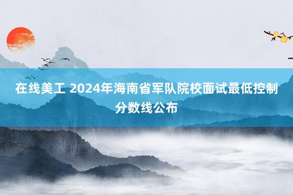 在线美工 2024年海南省军队院校面试最低控制分数线公布