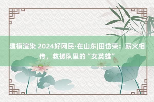 建模渲染 2024好网民·在山东|田岱荣：薪火相传，救援队里的“女英雄”