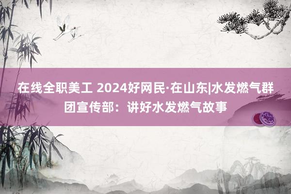 在线全职美工 2024好网民·在山东|水发燃气群团宣传部：讲好水发燃气故事