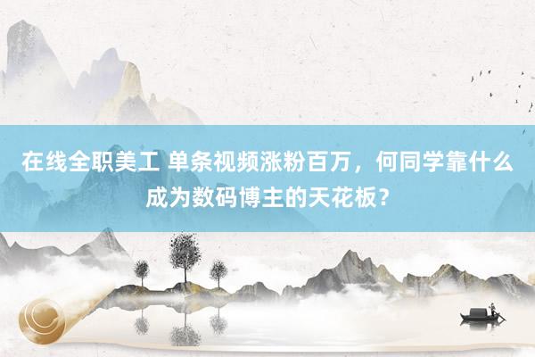 在线全职美工 单条视频涨粉百万，何同学靠什么成为数码博主的天花板？