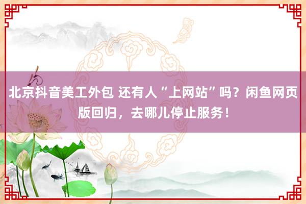 北京抖音美工外包 还有人“上网站”吗？闲鱼网页版回归，去哪儿停止服务！