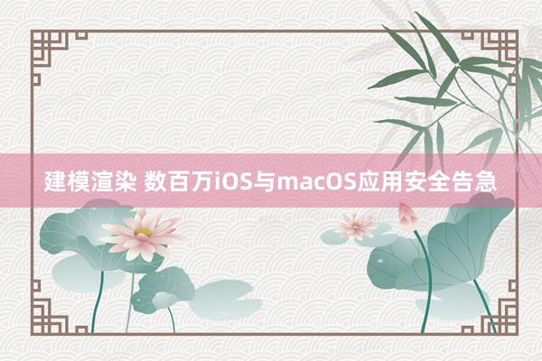 建模渲染 数百万iOS与macOS应用安全告急