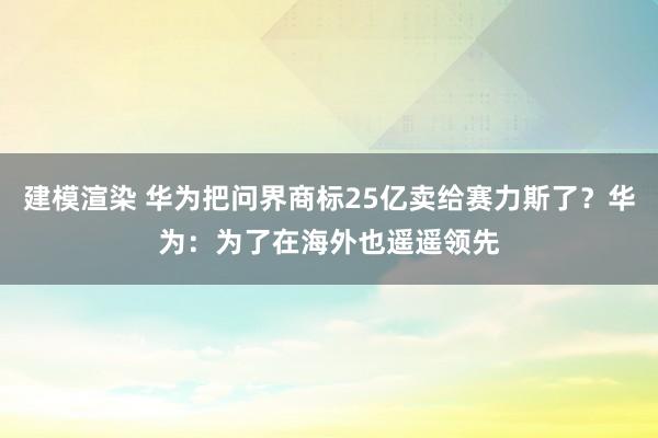 建模渲染 华为把问界商标25亿卖给赛力斯了？华为：为了在海外也遥遥领先