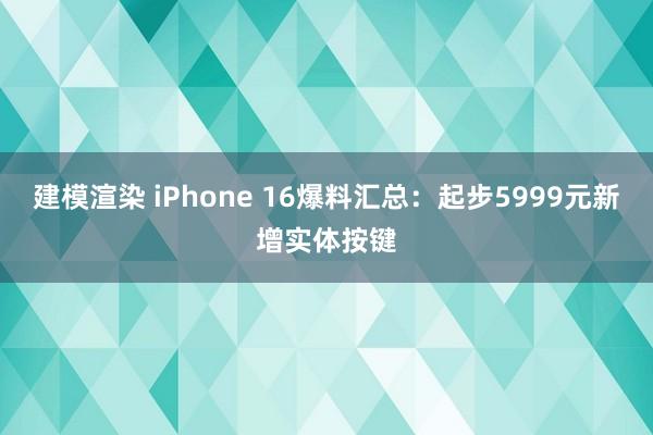 建模渲染 iPhone 16爆料汇总：起步5999元新增实体按键