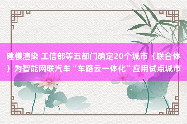 建模渲染 工信部等五部门确定20个城市（联合体）为智能网联汽车“车路云一体化”应用试点城市