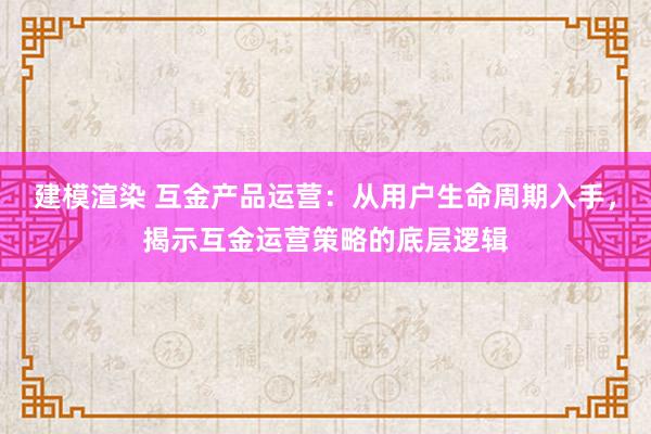 建模渲染 互金产品运营：从用户生命周期入手，揭示互金运营策略的底层逻辑