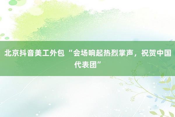 北京抖音美工外包 “会场响起热烈掌声，祝贺中国代表团”