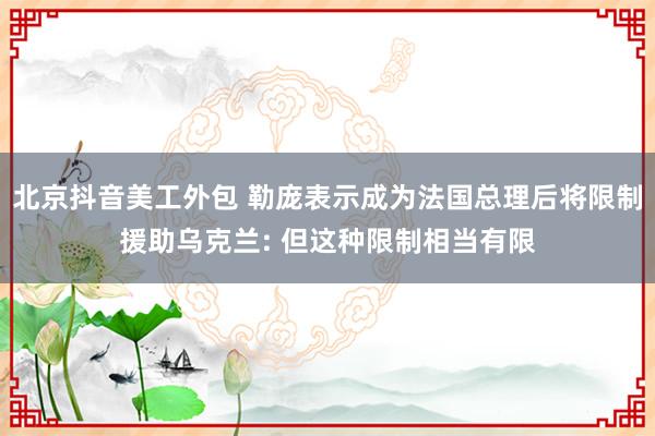 北京抖音美工外包 勒庞表示成为法国总理后将限制援助乌克兰: 但这种限制相当有限