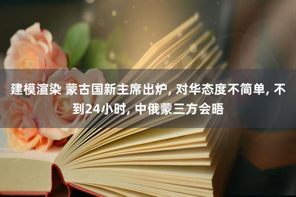 建模渲染 蒙古国新主席出炉, 对华态度不简单, 不到24小时, 中俄蒙三方会晤