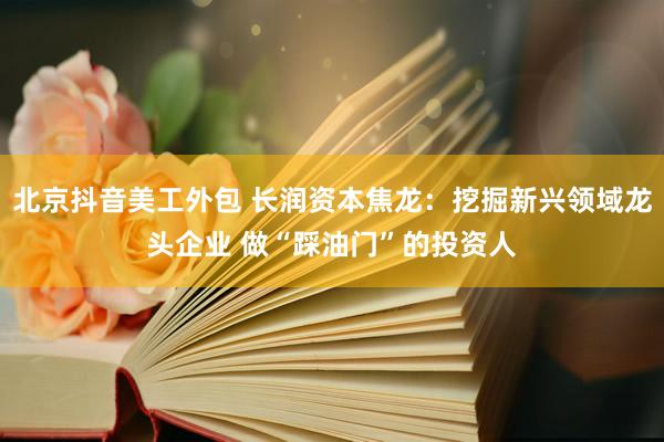 北京抖音美工外包 长润资本焦龙：挖掘新兴领域龙头企业 做“踩油门”的投资人