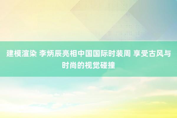 建模渲染 李炳辰亮相中国国际时装周 享受古风与时尚的视觉碰撞