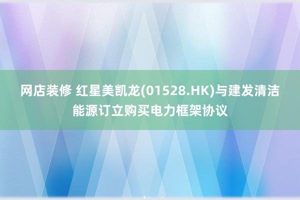 网店装修 红星美凯龙(01528.HK)与建发清洁能源订立购买电力框架协议