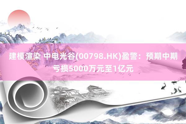 建模渲染 中电光谷(00798.HK)盈警：预期中期亏损5000万元至1亿元