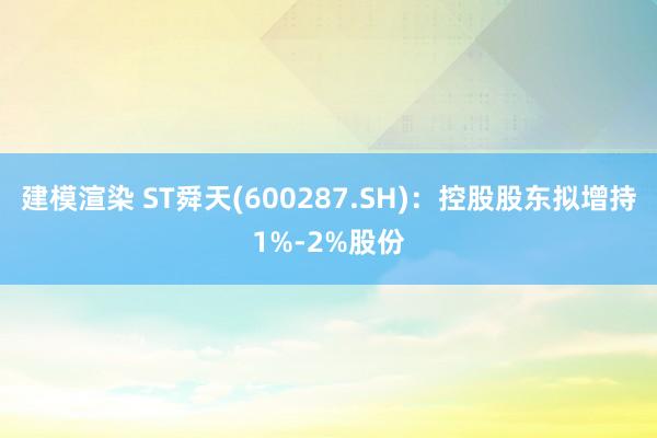 建模渲染 ST舜天(600287.SH)：控股股东拟增持1%-2%股份