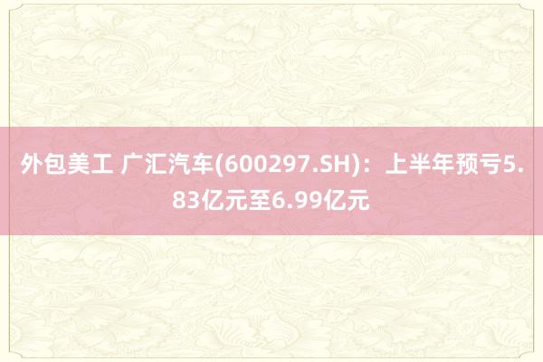 外包美工 广汇汽车(600297.SH)：上半年预亏5.83亿元至6.99亿元