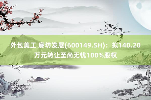 外包美工 廊坊发展(600149.SH)：拟140.20万元转让至尚无忧100%股权