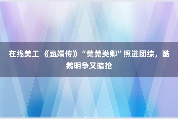 在线美工 《甄嬛传》“莞莞类卿”照进团综，酷鹅明争又暗抢