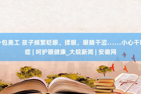 外包美工 孩子频繁眨眼、揉眼，眼睛干涩……小心干眼症 | 呵护眼健康_大皖新闻 | 安徽网