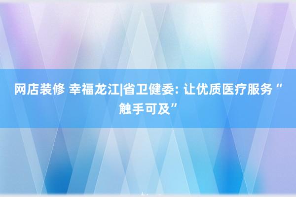 网店装修 幸福龙江|省卫健委: 让优质医疗服务“触手可及”