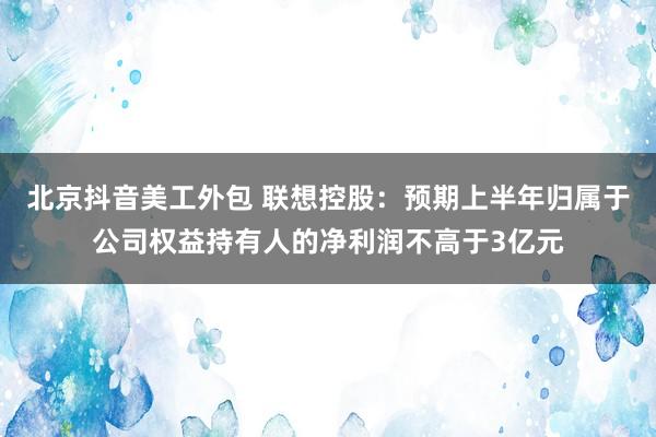 北京抖音美工外包 联想控股：预期上半年归属于公司权益持有人的净利润不高于3亿元