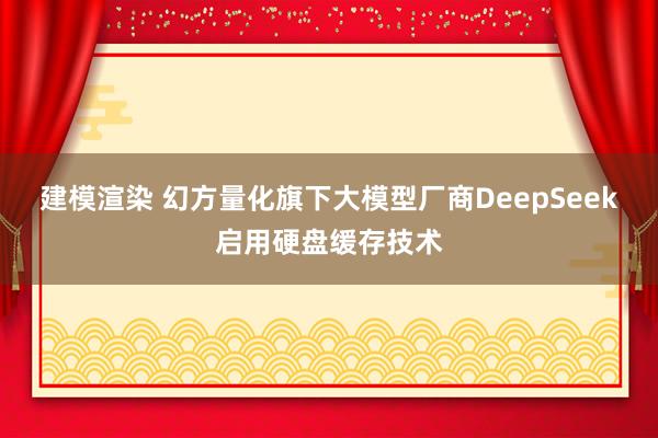 建模渲染 幻方量化旗下大模型厂商DeepSeek启用硬盘缓存技术