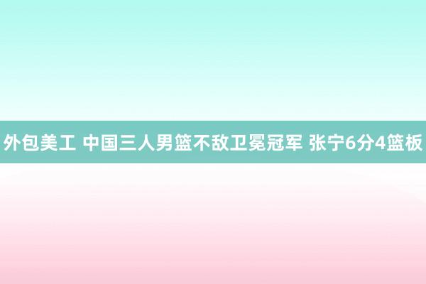 外包美工 中国三人男篮不敌卫冕冠军 张宁6分4篮板