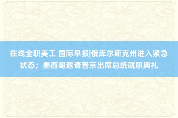 在线全职美工 国际早报|俄库尔斯克州进入紧急状态；墨西哥邀请普京出席总统就职典礼