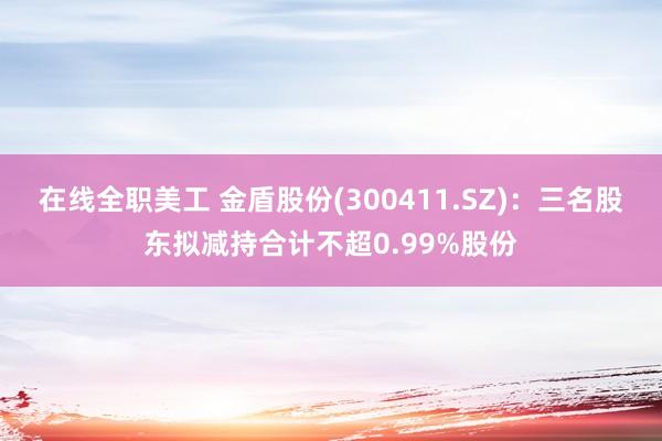 在线全职美工 金盾股份(300411.SZ)：三名股东拟减持合计不超0.99%股份