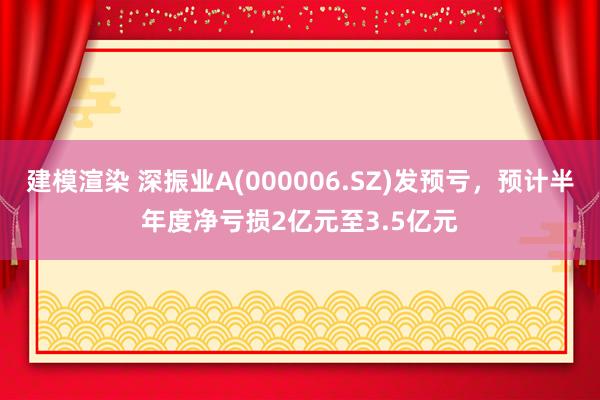 建模渲染 深振业A(000006.SZ)发预亏，预计半年度净亏损2亿元至3.5亿元