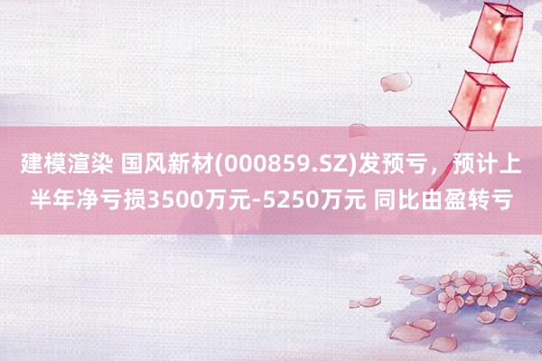 建模渲染 国风新材(000859.SZ)发预亏，预计上半年净亏损3500万元-5250万元 同比由盈转亏