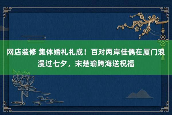 网店装修 集体婚礼礼成！百对两岸佳偶在厦门浪漫过七夕，宋楚瑜跨海送祝福