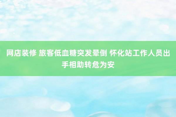 网店装修 旅客低血糖突发晕倒 怀化站工作人员出手相助转危为安