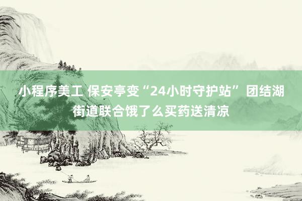 小程序美工 保安亭变“24小时守护站” 团结湖街道联合饿了么买药送清凉