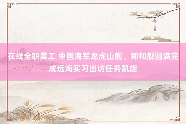 在线全职美工 中国海军龙虎山舰、郑和舰圆满完成远海实习出访任务凯旋