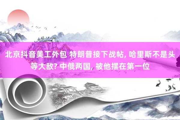 北京抖音美工外包 特朗普接下战帖, 哈里斯不是头等大敌? 中俄两国, 被他摆在第一位