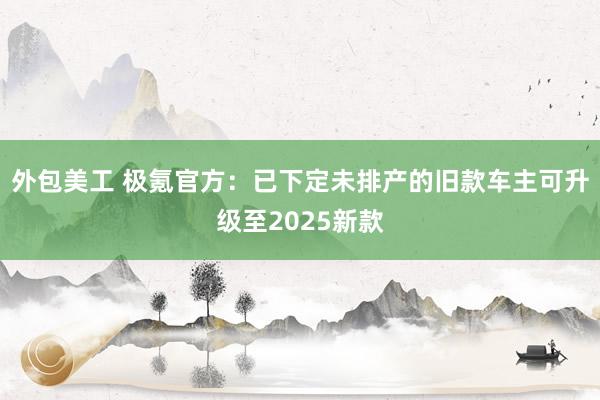 外包美工 极氪官方：已下定未排产的旧款车主可升级至2025新款