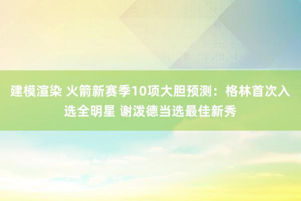 建模渲染 火箭新赛季10项大胆预测：格林首次入选全明星 谢泼德当选最佳新秀