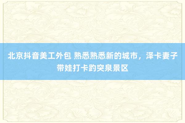 北京抖音美工外包 熟悉熟悉新的城市，泽卡妻子带娃打卡趵突泉景区