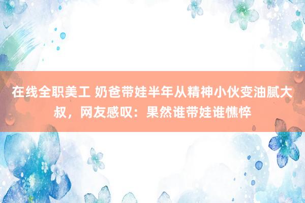 在线全职美工 奶爸带娃半年从精神小伙变油腻大叔，网友感叹：果然谁带娃谁憔悴