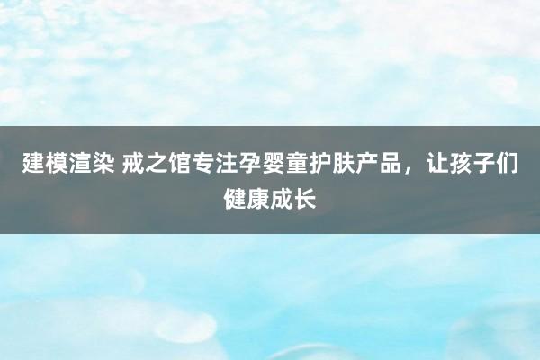 建模渲染 戒之馆专注孕婴童护肤产品，让孩子们健康成长