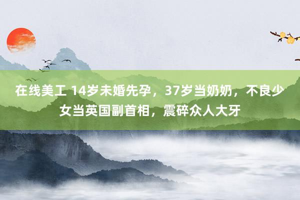 在线美工 14岁未婚先孕，37岁当奶奶，不良少女当英国副首相，震碎众人大牙