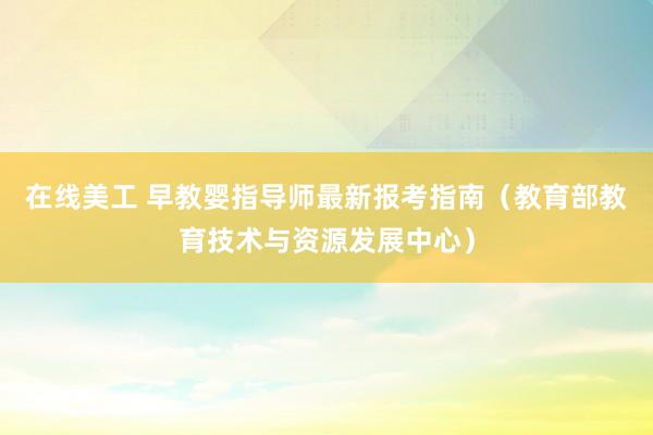 在线美工 早教婴指导师最新报考指南（教育部教育技术与资源发展中心）