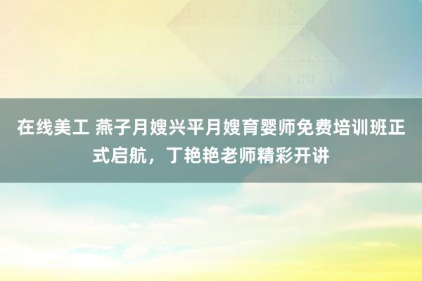 在线美工 燕子月嫂兴平月嫂育婴师免费培训班正式启航，丁艳艳老师精彩开讲