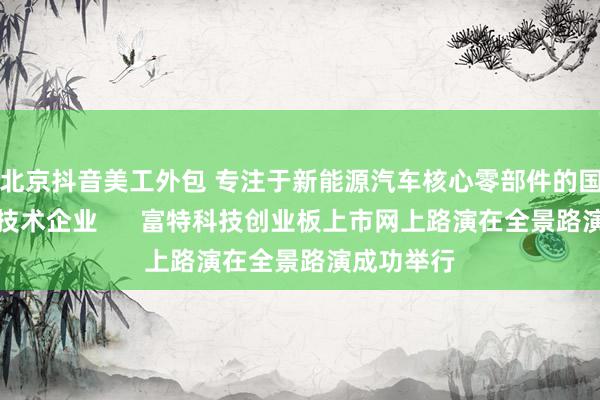 北京抖音美工外包 专注于新能源汽车核心零部件的国家级高新技术企业      富特科技创业板上市网上路演在全景路演成功举行