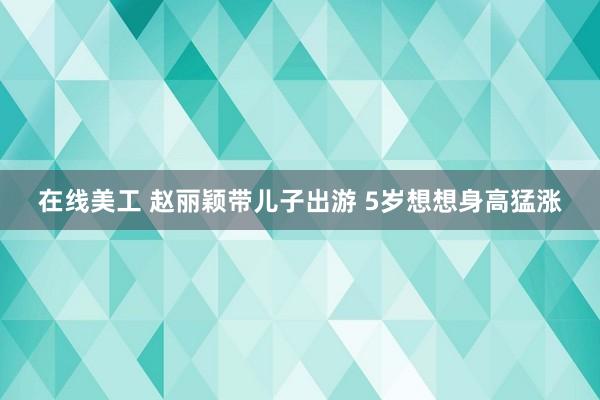 在线美工 赵丽颖带儿子出游 5岁想想身高猛涨