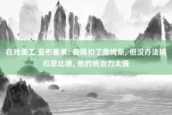 在线美工 亚布塞莱: 我隔扣了詹姆斯, 但没办法隔扣恩比德, 他的统治力太强