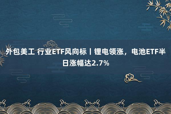 外包美工 行业ETF风向标丨锂电领涨，电池ETF半日涨幅达2.7%