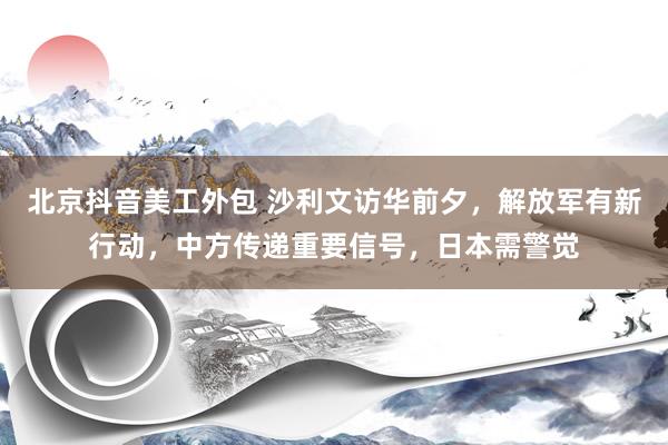 北京抖音美工外包 沙利文访华前夕，解放军有新行动，中方传递重要信号，日本需警觉