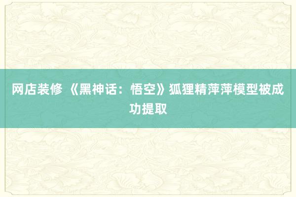 网店装修 《黑神话：悟空》狐狸精萍萍模型被成功提取